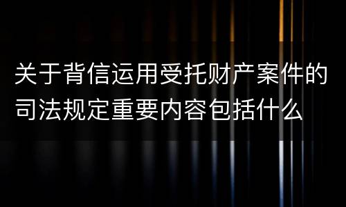 关于背信运用受托财产案件的司法规定重要内容包括什么