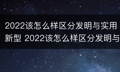2022该怎么样区分发明与实用新型 2022该怎么样区分发明与实用新型产品呢