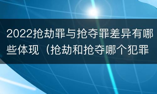 2022抢劫罪与抢夺罪差异有哪些体现（抢劫和抢夺哪个犯罪性质严重）