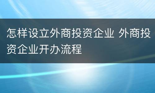 怎样设立外商投资企业 外商投资企业开办流程