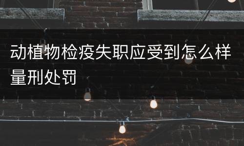 动植物检疫失职应受到怎么样量刑处罚