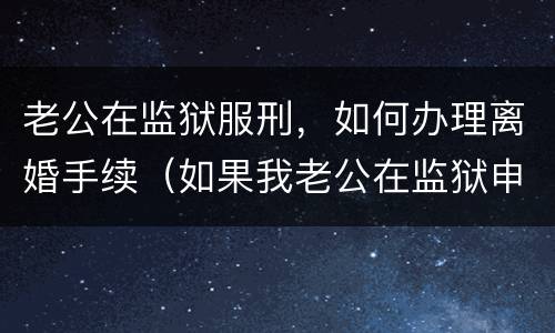 老公在监狱服刑，如何办理离婚手续（如果我老公在监狱申请离婚怎么办）
