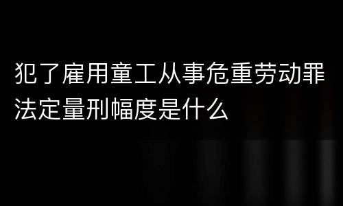 犯了雇用童工从事危重劳动罪法定量刑幅度是什么