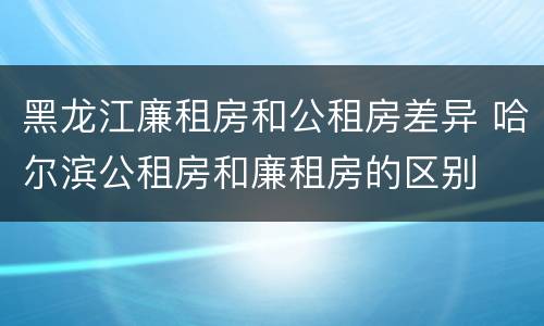 黑龙江廉租房和公租房差异 哈尔滨公租房和廉租房的区别