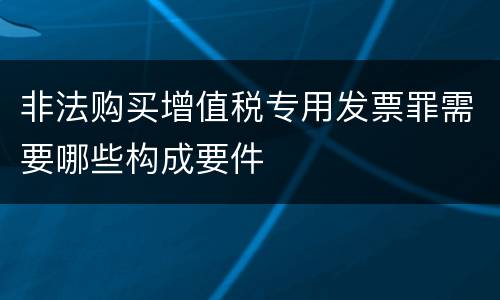 非法购买增值税专用发票罪需要哪些构成要件