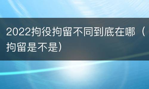 2022拘役拘留不同到底在哪（拘留是不是）