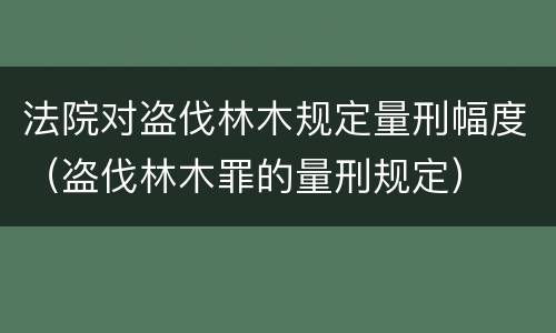 法院对盗伐林木规定量刑幅度（盗伐林木罪的量刑规定）