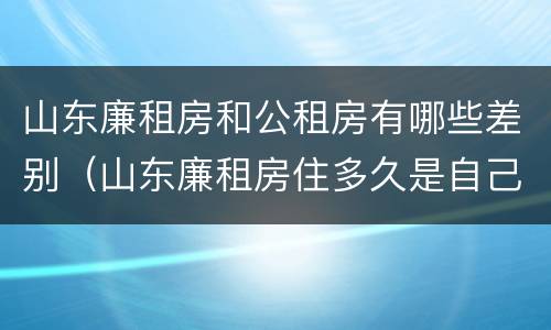 山东廉租房和公租房有哪些差别（山东廉租房住多久是自己的）