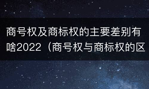 商号权及商标权的主要差别有啥2022（商号权与商标权的区别）