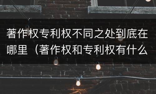 著作权专利权不同之处到底在哪里（著作权和专利权有什么区别）