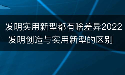 发明实用新型都有啥差异2022 发明创造与实用新型的区别