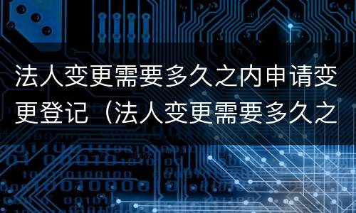 法人变更需要多久之内申请变更登记（法人变更需要多久之内申请变更登记）