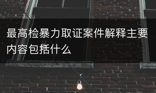 最高检暴力取证案件解释主要内容包括什么