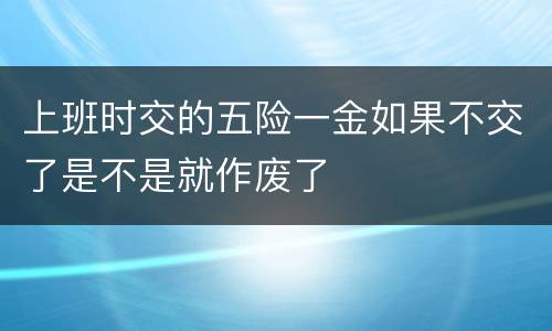 上班时交的五险一金如果不交了是不是就作废了