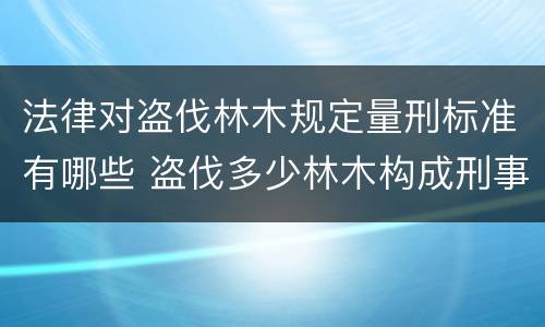 法律对盗伐林木规定量刑标准有哪些 盗伐多少林木构成刑事犯罪