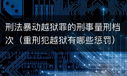 刑法暴动越狱罪的刑事量刑档次（重刑犯越狱有哪些惩罚）
