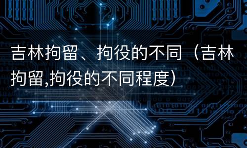 吉林拘留、拘役的不同（吉林拘留,拘役的不同程度）