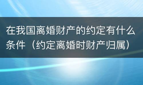 在我国离婚财产的约定有什么条件（约定离婚时财产归属）