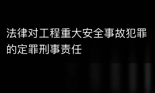 法律对工程重大安全事故犯罪的定罪刑事责任