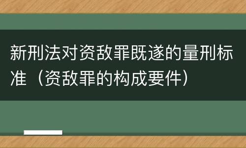 新刑法对资敌罪既遂的量刑标准（资敌罪的构成要件）