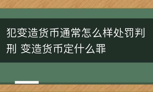 犯变造货币通常怎么样处罚判刑 变造货币定什么罪