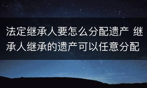 法定继承人要怎么分配遗产 继承人继承的遗产可以任意分配吗
