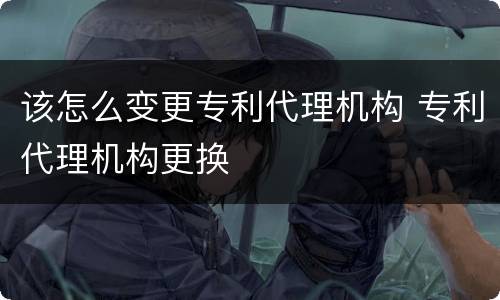 该怎么变更专利代理机构 专利代理机构更换