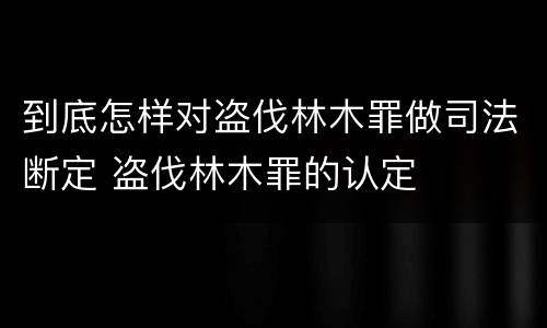 到底怎样对盗伐林木罪做司法断定 盗伐林木罪的认定