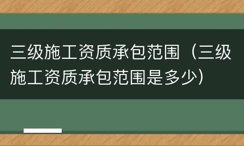 三级施工资质承包范围（三级施工资质承包范围是多少）