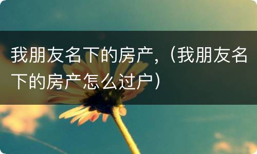 我朋友名下的房产,（我朋友名下的房产怎么过户）