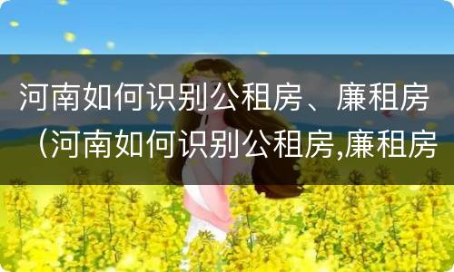 河南如何识别公租房、廉租房（河南如何识别公租房,廉租房的真假）