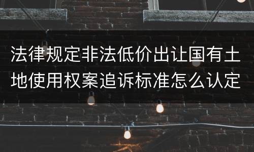法律规定非法低价出让国有土地使用权案追诉标准怎么认定