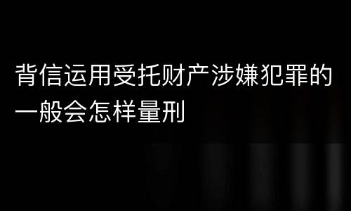 背信运用受托财产涉嫌犯罪的一般会怎样量刑