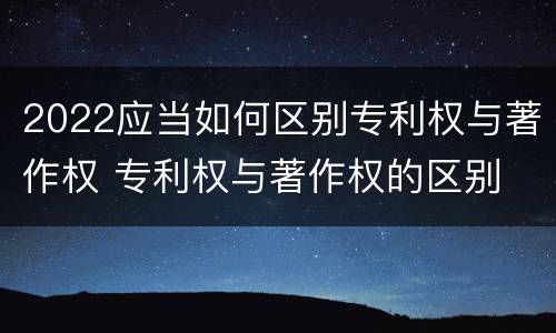 2022应当如何区别专利权与著作权 专利权与著作权的区别