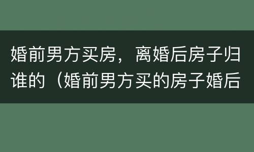 婚前男方买房，离婚后房子归谁的（婚前男方买的房子婚后离婚后怎么处理）