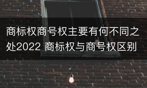 商标权商号权主要有何不同之处2022 商标权与商号权区别