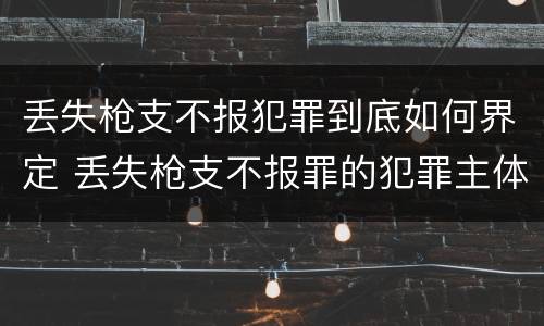 丢失枪支不报犯罪到底如何界定 丢失枪支不报罪的犯罪主体只能是什么