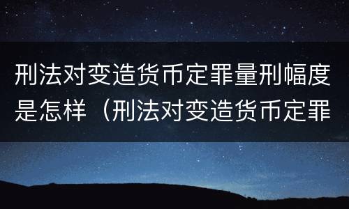 刑法对变造货币定罪量刑幅度是怎样（刑法对变造货币定罪量刑幅度是怎样定义的）