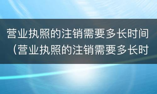 营业执照的注销需要多长时间（营业执照的注销需要多长时间个体店）