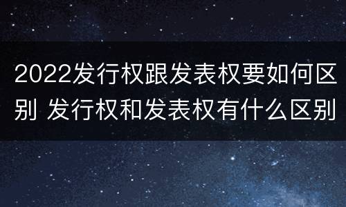 2022发行权跟发表权要如何区别 发行权和发表权有什么区别