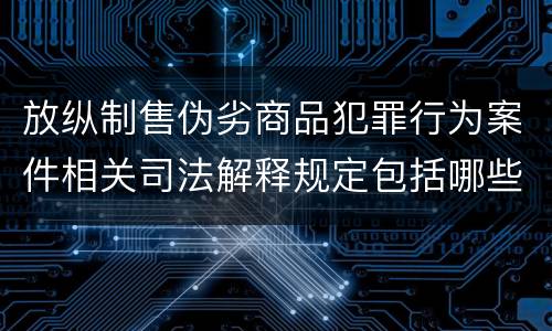 放纵制售伪劣商品犯罪行为案件相关司法解释规定包括哪些内容