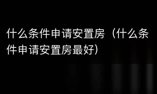 什么条件申请安置房（什么条件申请安置房最好）