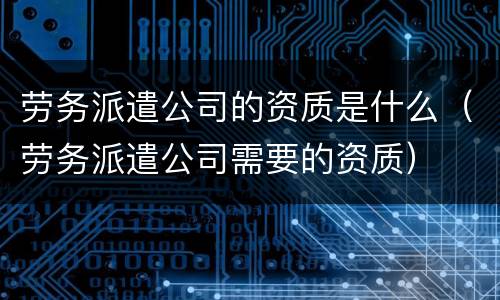 劳务派遣公司的资质是什么（劳务派遣公司需要的资质）