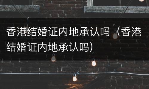 香港结婚证内地承认吗（香港结婚证内地承认吗）