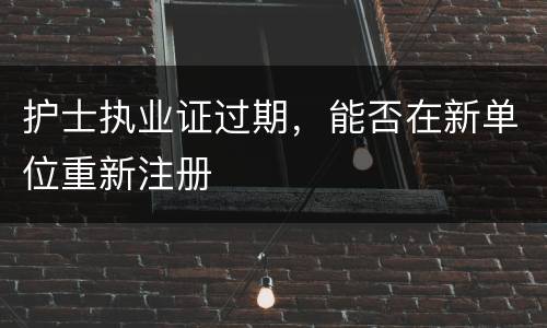 护士执业证过期，能否在新单位重新注册