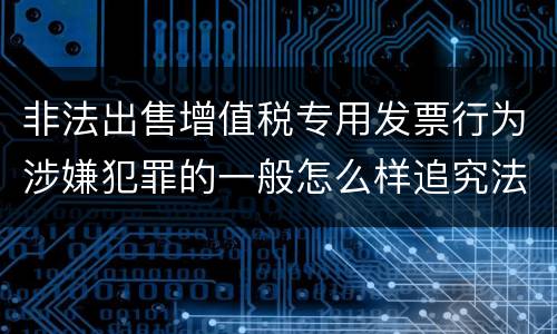 非法出售增值税专用发票行为涉嫌犯罪的一般怎么样追究法律责任