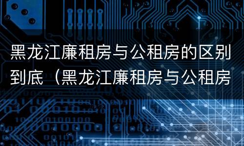黑龙江廉租房与公租房的区别到底（黑龙江廉租房与公租房的区别到底是什么）