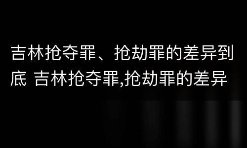 吉林抢夺罪、抢劫罪的差异到底 吉林抢夺罪,抢劫罪的差异到底有多大