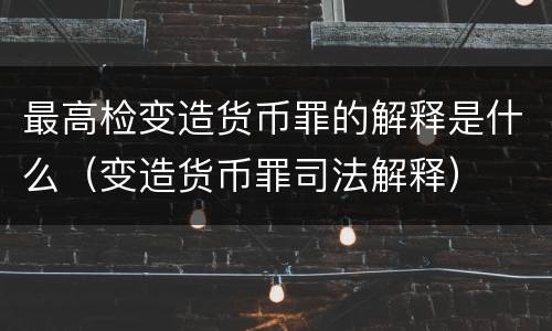 最高检变造货币罪的解释是什么（变造货币罪司法解释）