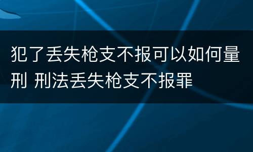犯了丢失枪支不报可以如何量刑 刑法丢失枪支不报罪